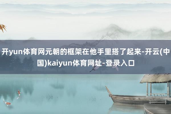 开yun体育网元朝的框架在他手里搭了起来-开云(中国)kaiyun体育网址-登录入口