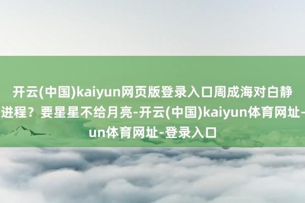 开云(中国)kaiyun网页版登录入口周成海对白静好到什么进程？要星星不给月亮-开云(中国)kaiyun体育网址-登录入口