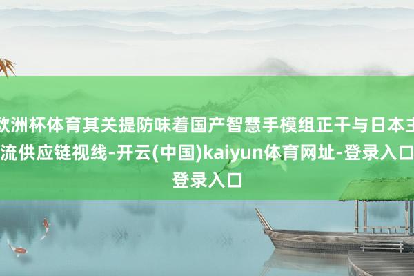 欧洲杯体育其关提防味着国产智慧手模组正干与日本主流供应链视线-开云(中国)kaiyun体育网址-登录入口