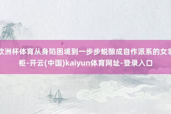 欧洲杯体育从身陷困境到一步步蜕酿成自作派系的女掌柜-开云(中国)kaiyun体育网址-登录入口