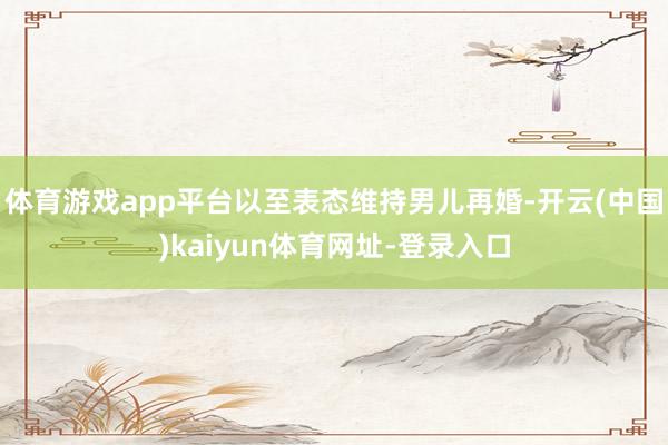 体育游戏app平台以至表态维持男儿再婚-开云(中国)kaiyun体育网址-登录入口