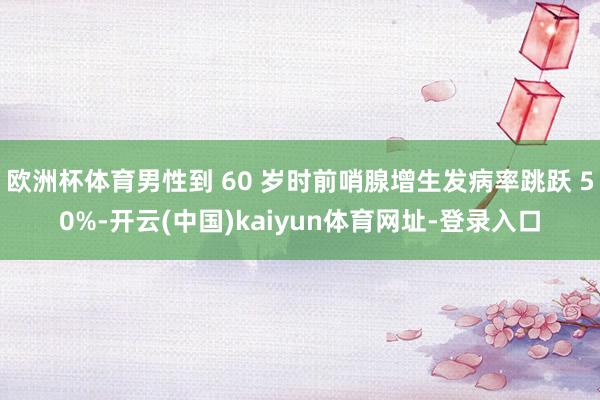 欧洲杯体育男性到 60 岁时前哨腺增生发病率跳跃 50%-开云(中国)kaiyun体育网址-登录入口