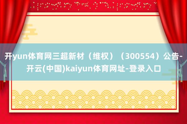 开yun体育网三超新材（维权）（300554）公告-开云(中国)kaiyun体育网址-登录入口