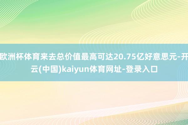 欧洲杯体育来去总价值最高可达20.75亿好意思元-开云(中国)kaiyun体育网址-登录入口