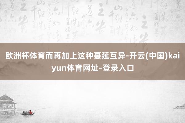 欧洲杯体育而再加上这种蔓延互异-开云(中国)kaiyun体育网址-登录入口