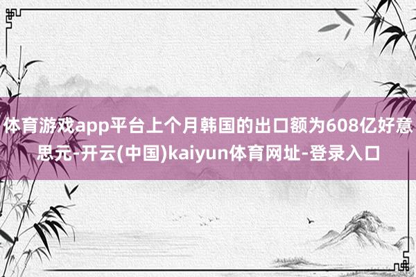 体育游戏app平台上个月韩国的出口额为608亿好意思元-开云(中国)kaiyun体育网址-登录入口