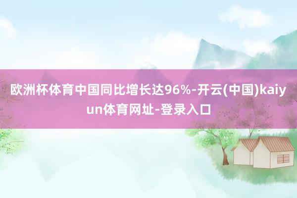 欧洲杯体育中国同比增长达96%-开云(中国)kaiyun体育网址-登录入口