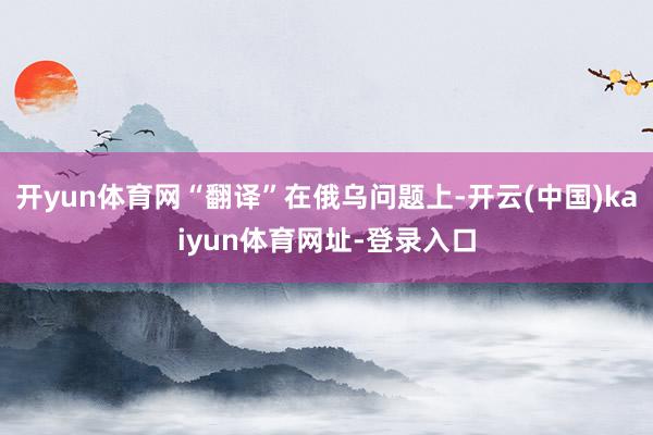 开yun体育网“翻译”在俄乌问题上-开云(中国)kaiyun体育网址-登录入口