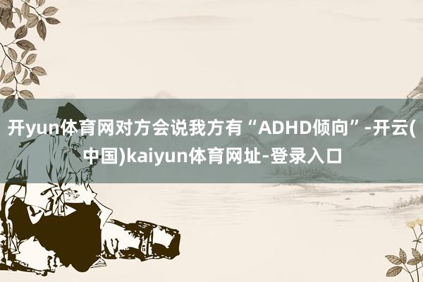 开yun体育网对方会说我方有“ADHD倾向”-开云(中国)kaiyun体育网址-登录入口