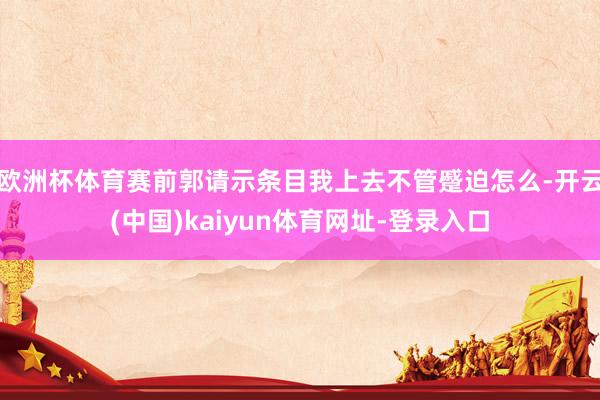 欧洲杯体育赛前郭请示条目我上去不管蹙迫怎么-开云(中国)kaiyun体育网址-登录入口