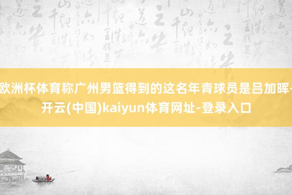 欧洲杯体育称广州男篮得到的这名年青球员是吕加晖-开云(中国)kaiyun体育网址-登录入口