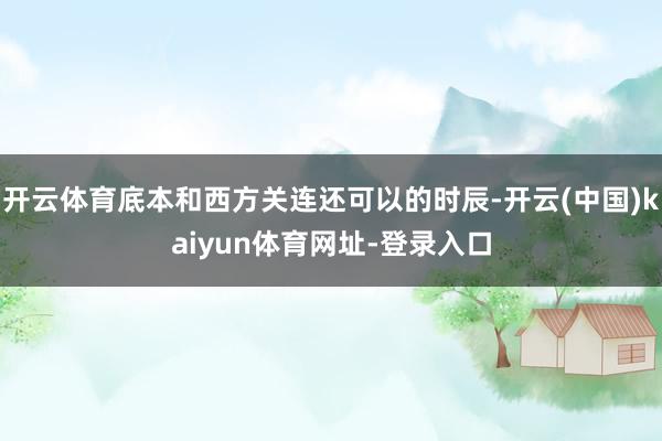 开云体育底本和西方关连还可以的时辰-开云(中国)kaiyun体育网址-登录入口
