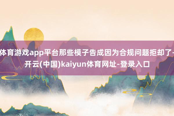 体育游戏app平台那些模子告成因为合规问题拒却了-开云(中国)kaiyun体育网址-登录入口