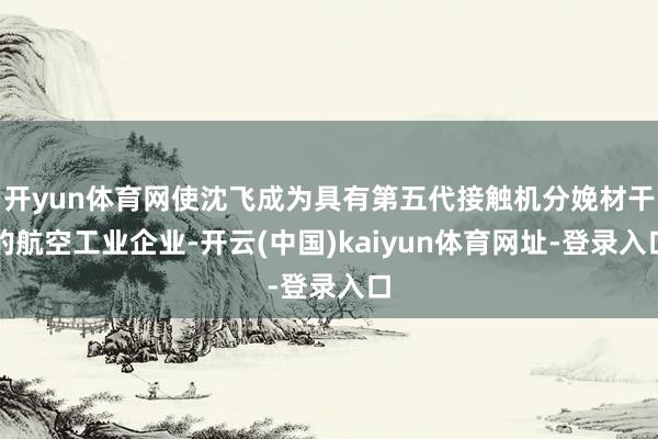 开yun体育网使沈飞成为具有第五代接触机分娩材干的航空工业企业-开云(中国)kaiyun体育网址-登录入口