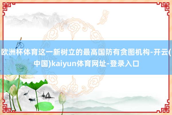 欧洲杯体育这一新树立的最高国防有贪图机构-开云(中国)kaiyun体育网址-登录入口
