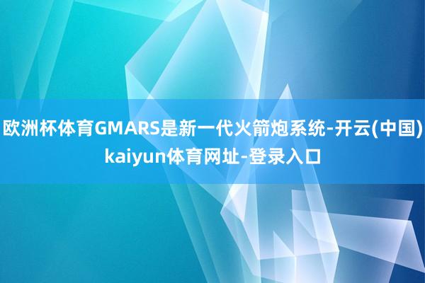 欧洲杯体育GMARS是新一代火箭炮系统-开云(中国)kaiyun体育网址-登录入口