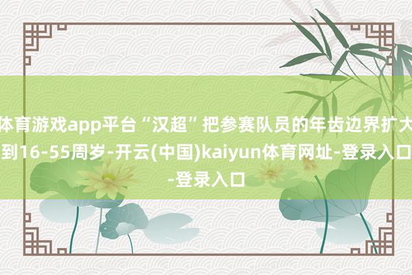 体育游戏app平台“汉超”把参赛队员的年齿边界扩大到16-55周岁-开云(中国)kaiyun体育网址-登录入口
