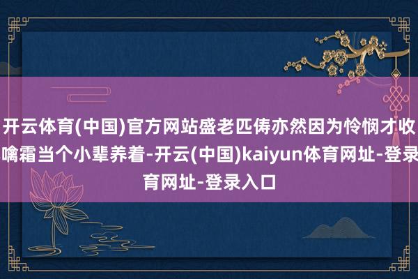 开云体育(中国)官方网站盛老匹俦亦然因为怜悯才收容林噙霜当个小辈养着-开云(中国)kaiyun体育网址-登录入口