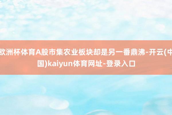 欧洲杯体育A股市集农业板块却是另一番鼎沸-开云(中国)kaiyun体育网址-登录入口