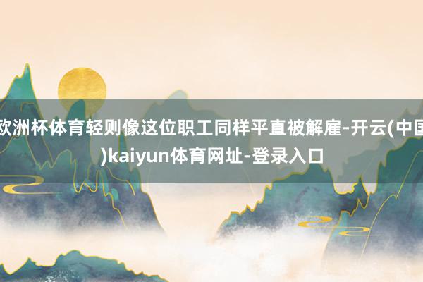 欧洲杯体育轻则像这位职工同样平直被解雇-开云(中国)kaiyun体育网址-登录入口