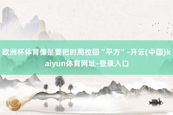 欧洲杯体育像是要把时局拉回“平方”-开云(中国)kaiyun体育网址-登录入口