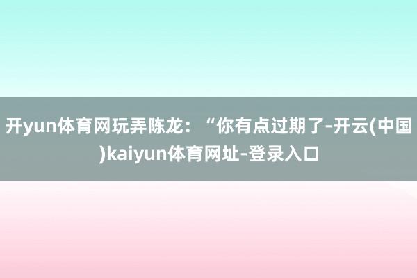 开yun体育网玩弄陈龙：“你有点过期了-开云(中国)kaiyun体育网址-登录入口