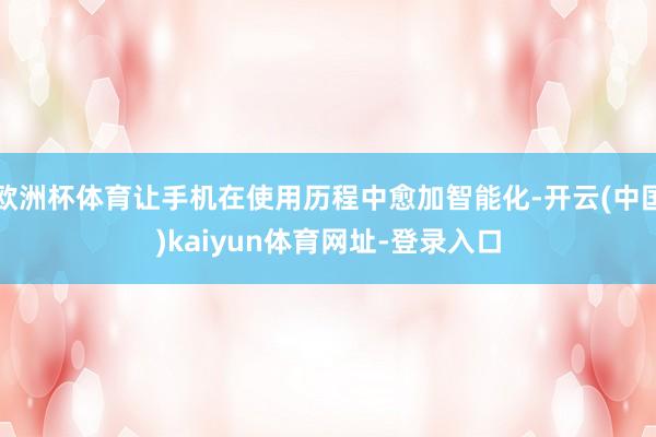 欧洲杯体育让手机在使用历程中愈加智能化-开云(中国)kaiyun体育网址-登录入口