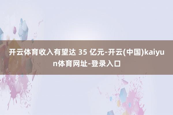 开云体育收入有望达 35 亿元-开云(中国)kaiyun体育网址-登录入口