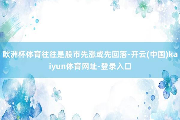 欧洲杯体育往往是股市先涨或先回落-开云(中国)kaiyun体育网址-登录入口