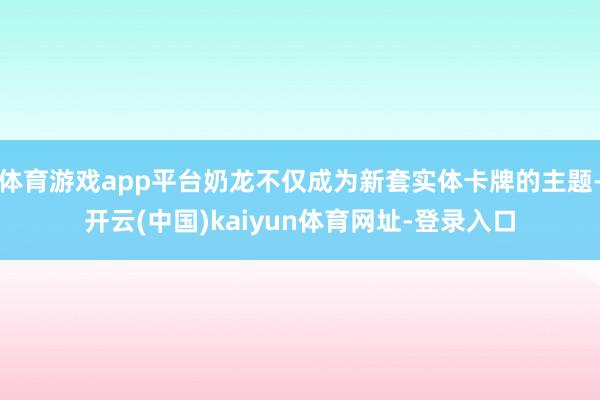 体育游戏app平台奶龙不仅成为新套实体卡牌的主题-开云(中国)kaiyun体育网址-登录入口