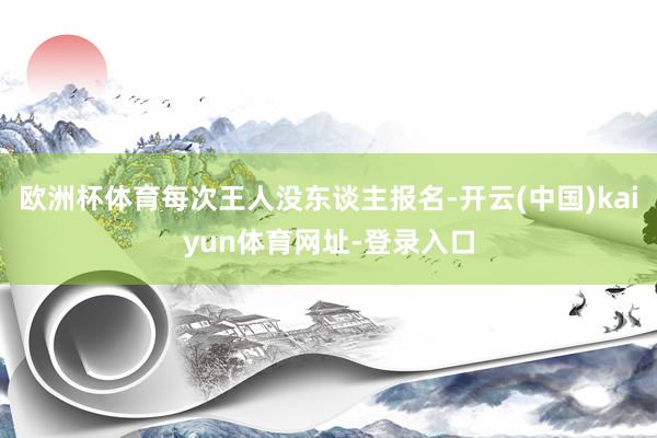 欧洲杯体育每次王人没东谈主报名-开云(中国)kaiyun体育网址-登录入口