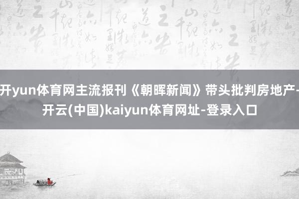 开yun体育网主流报刊《朝晖新闻》带头批判房地产-开云(中国)kaiyun体育网址-登录入口