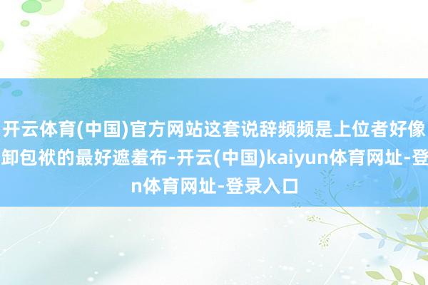 开云体育(中国)官方网站这套说辞频频是上位者好像系统推卸包袱的最好遮羞布-开云(中国)kaiyun体育网址-登录入口