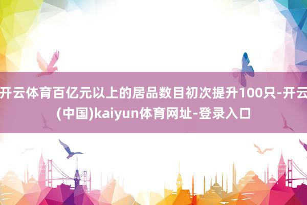 开云体育百亿元以上的居品数目初次提升100只-开云(中国)kaiyun体育网址-登录入口