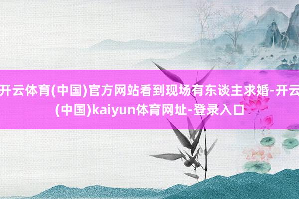 开云体育(中国)官方网站看到现场有东谈主求婚-开云(中国)kaiyun体育网址-登录入口