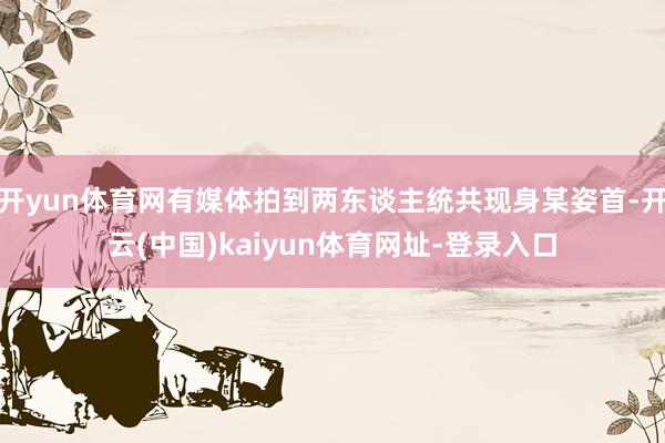 开yun体育网有媒体拍到两东谈主统共现身某姿首-开云(中国)kaiyun体育网址-登录入口