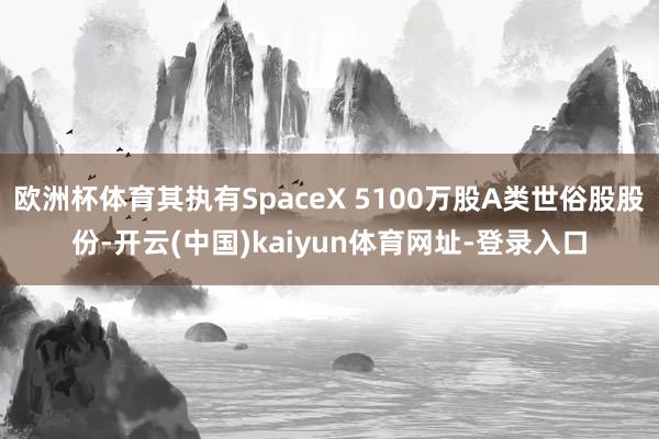 欧洲杯体育其执有SpaceX 5100万股A类世俗股股份-开云(中国)kaiyun体育网址-登录入口