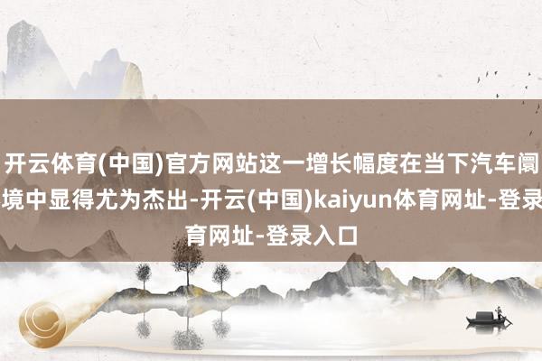 开云体育(中国)官方网站这一增长幅度在当下汽车阛阓环境中显得尤为杰出-开云(中国)kaiyun体育网址-登录入口