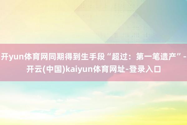 开yun体育网同期得到生手段“超过:第一笔遗产”-开云(中国)kaiyun体育网址-登录入口