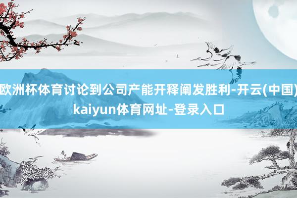 欧洲杯体育讨论到公司产能开释阐发胜利-开云(中国)kaiyun体育网址-登录入口