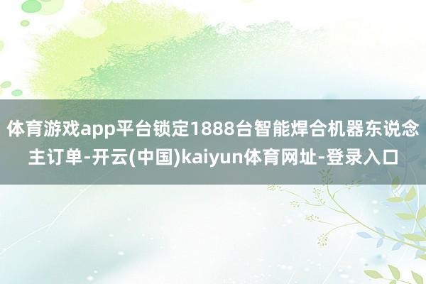 体育游戏app平台锁定1888台智能焊合机器东说念主订单-开云(中国)kaiyun体育网址-登录入口
