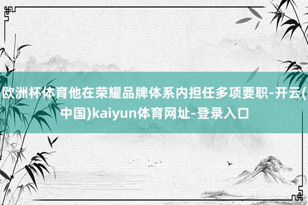 欧洲杯体育他在荣耀品牌体系内担任多项要职-开云(中国)kaiyun体育网址-登录入口