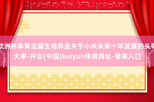 欧洲杯体育应届生培养是关乎小米未来十年发展的头等大事-开云(中国)kaiyun体育网址-登录入口