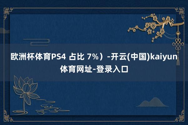 欧洲杯体育PS4 占比 7%）-开云(中国)kaiyun体育网址-登录入口