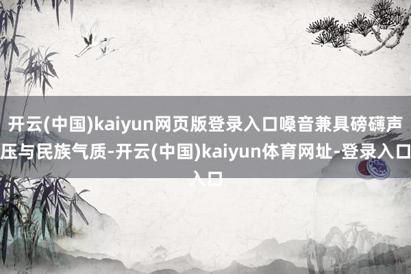 开云(中国)kaiyun网页版登录入口嗓音兼具磅礴声压与民族气质-开云(中国)kaiyun体育网址-登录入口