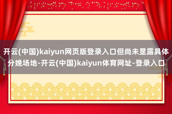 开云(中国)kaiyun网页版登录入口但尚未显露具体分娩场地-开云(中国)kaiyun体育网址-登录入口