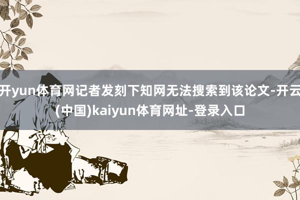 开yun体育网记者发刻下知网无法搜索到该论文-开云(中国)kaiyun体育网址-登录入口