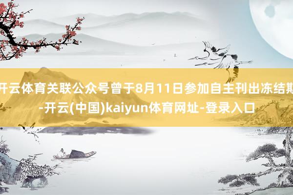 开云体育关联公众号曾于8月11日参加自主刊出冻结期-开云(中国)kaiyun体育网址-登录入口