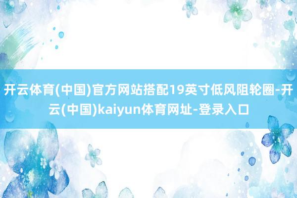 开云体育(中国)官方网站搭配19英寸低风阻轮圈-开云(中国)kaiyun体育网址-登录入口