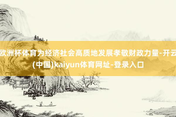 欧洲杯体育为经济社会高质地发展孝敬财政力量-开云(中国)kaiyun体育网址-登录入口